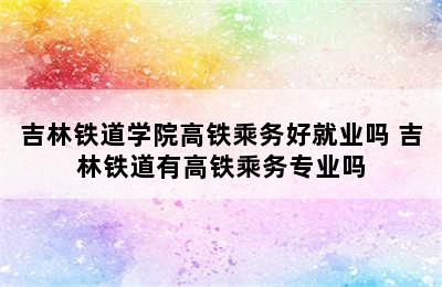 吉林铁道学院高铁乘务好就业吗 吉林铁道有高铁乘务专业吗